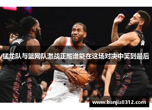 猛龙队与篮网队激战正酣谁能在这场对决中笑到最后