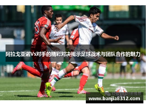 阿拉戈亚诺Vs对手的精彩对决揭示足球战术与团队合作的魅力