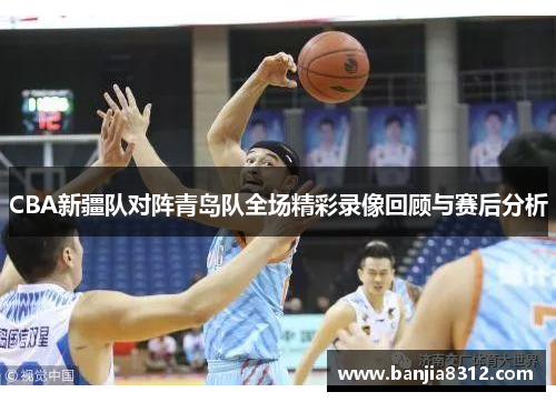 CBA新疆队对阵青岛队全场精彩录像回顾与赛后分析